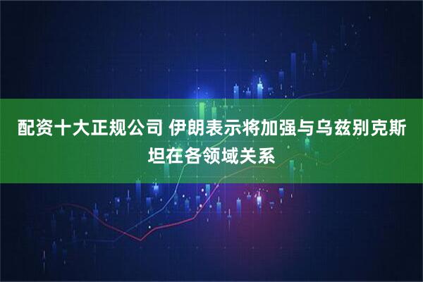 配资十大正规公司 伊朗表示将加强与乌兹别克斯坦在各领域关系
