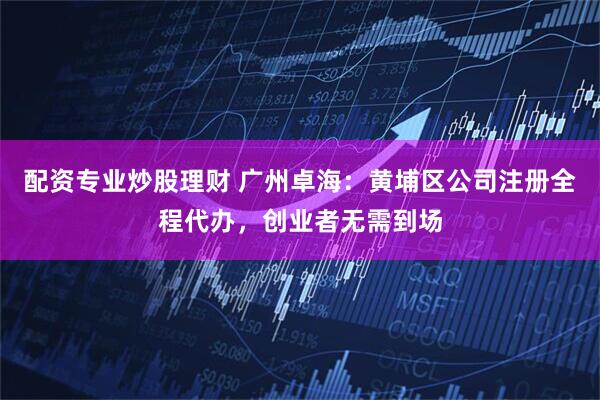 配资专业炒股理财 广州卓海：黄埔区公司注册全程代办，创业者无需到场