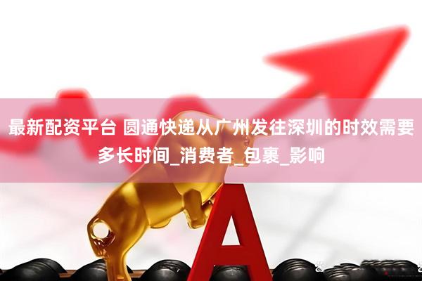 最新配资平台 圆通快递从广州发往深圳的时效需要多长时间_消费者_包裹_影响