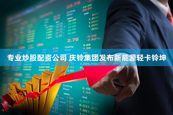 专业炒股配资公司 庆铃集团发布新能源轻卡铃坤