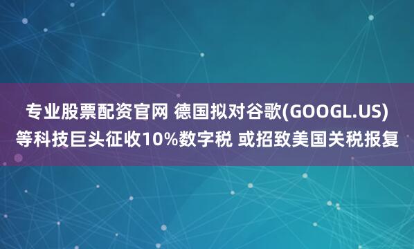 专业股票配资官网 德国拟对谷歌(GOOGL.US)等科技巨头征收10%数字税 或招致美国关税报复