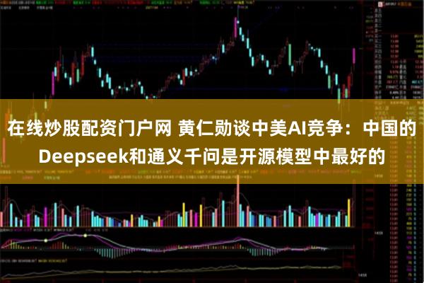 在线炒股配资门户网 黄仁勋谈中美AI竞争：中国的Deepseek和通义千问是开源模型中最好的