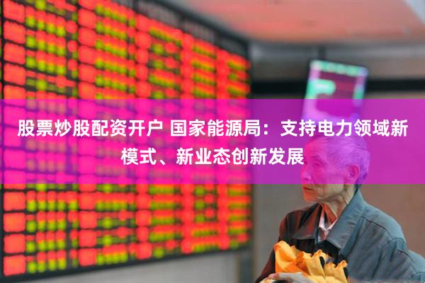 股票炒股配资开户 国家能源局：支持电力领域新模式、新业态创新发展