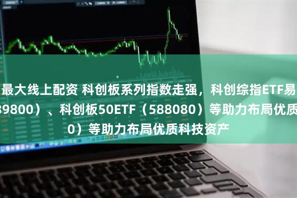 最大线上配资 科创板系列指数走强，科创综指ETF易方达（589800）、科创板50ETF（588080）等助力布局优质科技资产