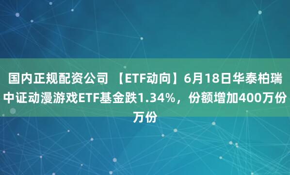 国内正规配资公司 【ETF动向】6月18日华泰柏瑞中证动漫游戏ETF基金跌1.34%，份额增加400万份