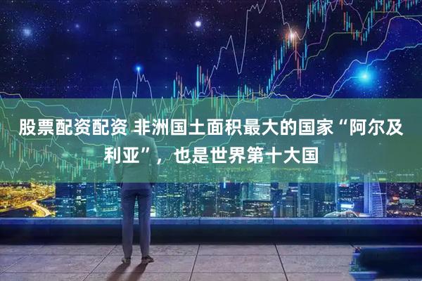 股票配资配资 非洲国土面积最大的国家“阿尔及利亚”，也是世界第十大国
