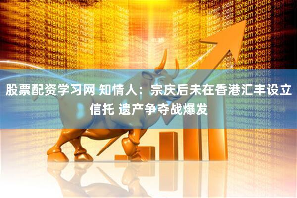 股票配资学习网 知情人：宗庆后未在香港汇丰设立信托 遗产争夺战爆发