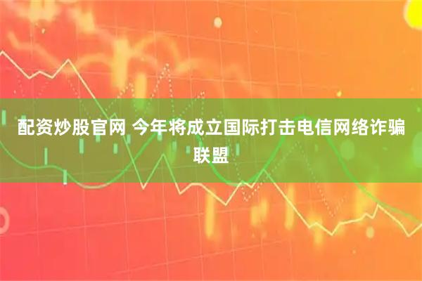 配资炒股官网 今年将成立国际打击电信网络诈骗联盟
